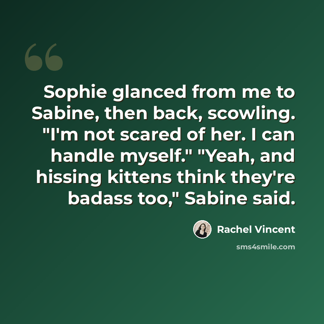 “Sophie glanced from me to Sabine, then back, scowling. "I'm not scared of her. I can handle myself." "Yeah, and hissing kittens think they're badass too," Sabine said.” quote by Rachel Vincent