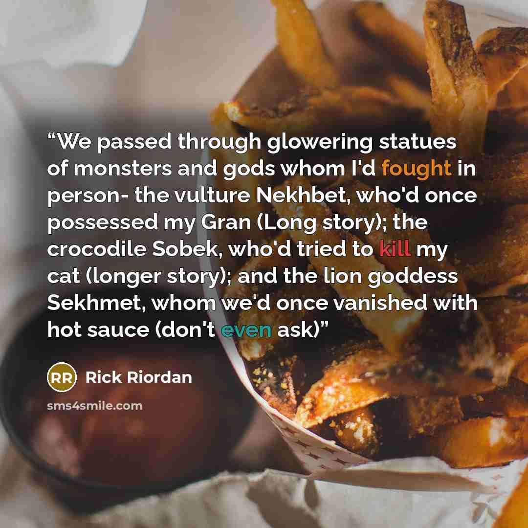 “We passed through glowering statues of monsters and gods whom I'd fought in person- the vulture Nekhbet, who'd once possessed my Gran (Long story); the crocodile Sobek, who'd tried to kill my cat (longer story); and the lion goddess Sekhmet, whom we'd once vanished with hot sauce (don't even ask)” quote by Rick Riordan