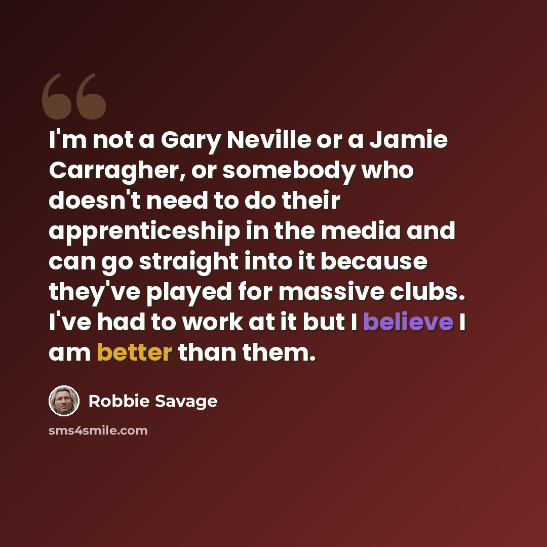 “I'm not a Gary Neville or a Jamie Carragher, or somebody who doesn't need to do their apprenticeship in the media and can go straight into it because they've played for massive clubs. I've had to work at it but I believe I am better than them.” quote by Robbie Savage