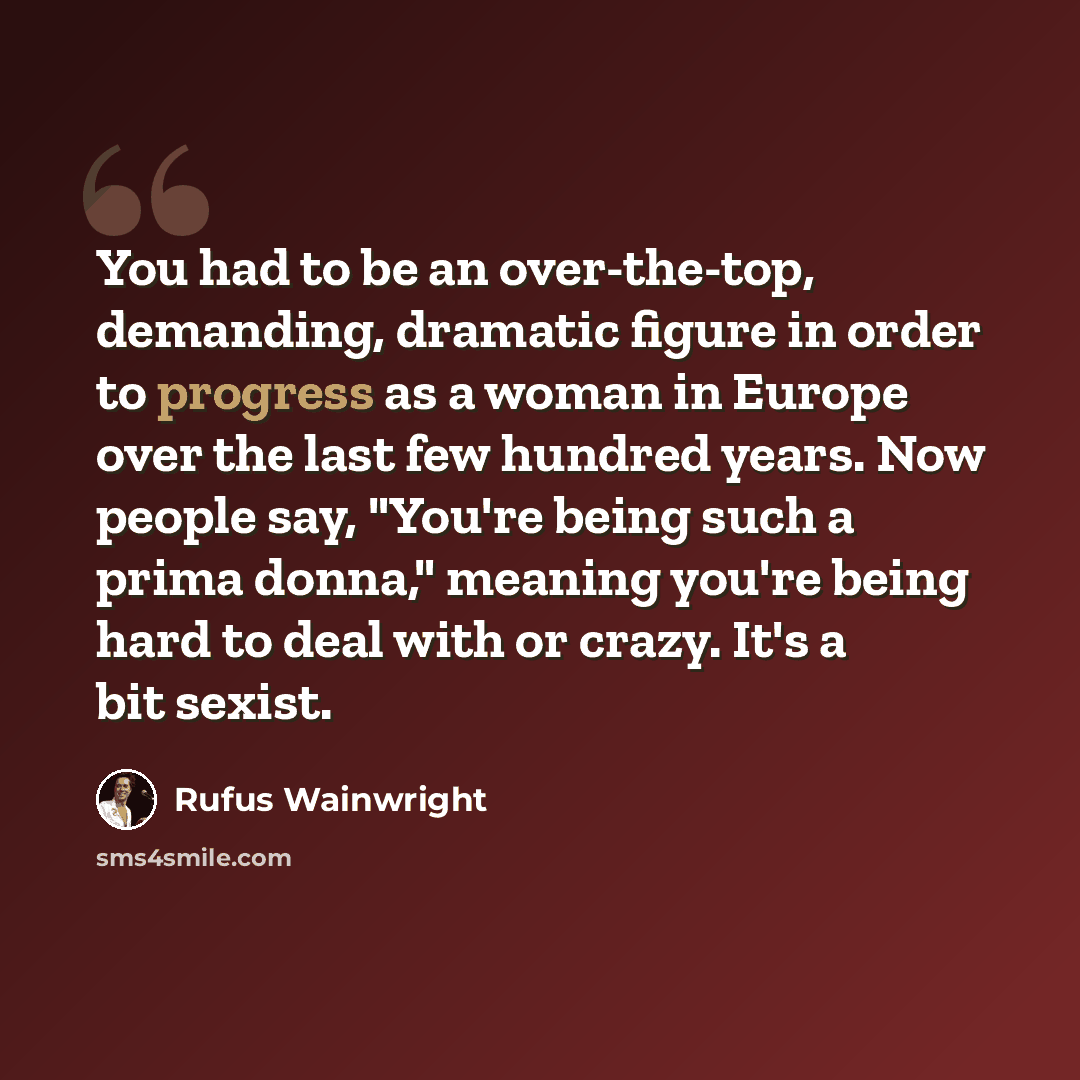“You had to be an over-the-top, demanding, dramatic figure in order to progress as a woman in Europe over the last few hundred years. Now people say, "You're being such a prima donna," meaning you're being hard to deal with or crazy. It's a bit sexist.” quote by Rufus Wainwright