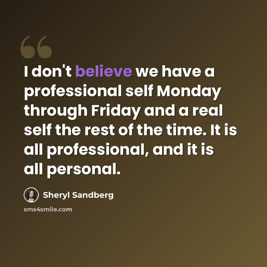 “I don't believe we have a professional self Monday through Friday and a real self the rest of the time. It is all professional, and it is all personal.” quote by Sheryl Sandberg