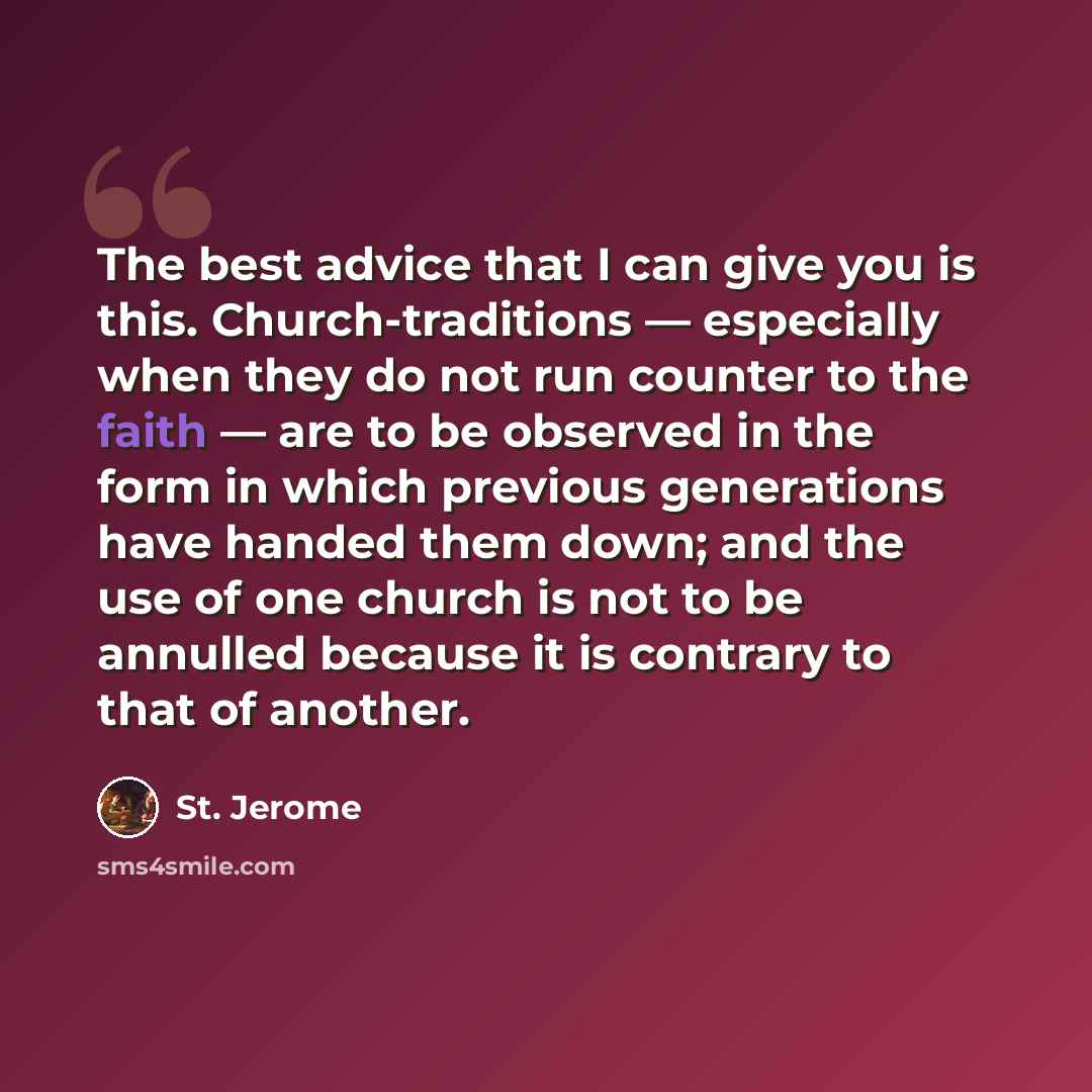 “The best advice that I can give you is this. Church-traditions — especially when they do not run counter to the faith — are to be observed in the form in which previous generations have handed them down; and the use of one church is not to be annulled because it is contrary to that of another.” quote by St. Jerome