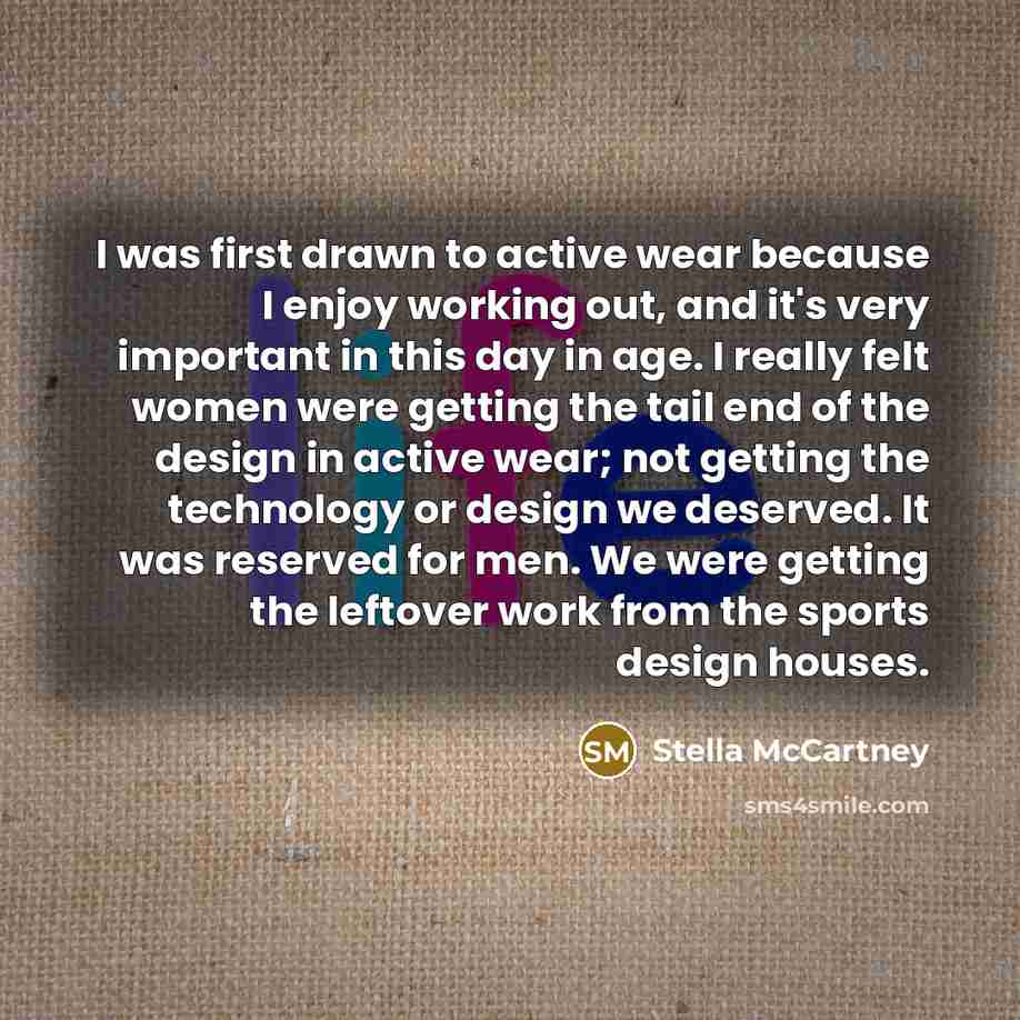 “I was first drawn to active wear because I enjoy working out, and it's very important in this day in age. I really felt women were getting the tail end of the design in active wear; not getting the technology or design we deserved. It was reserved for men. We were getting the leftover work from…” quote by Stella McCartney