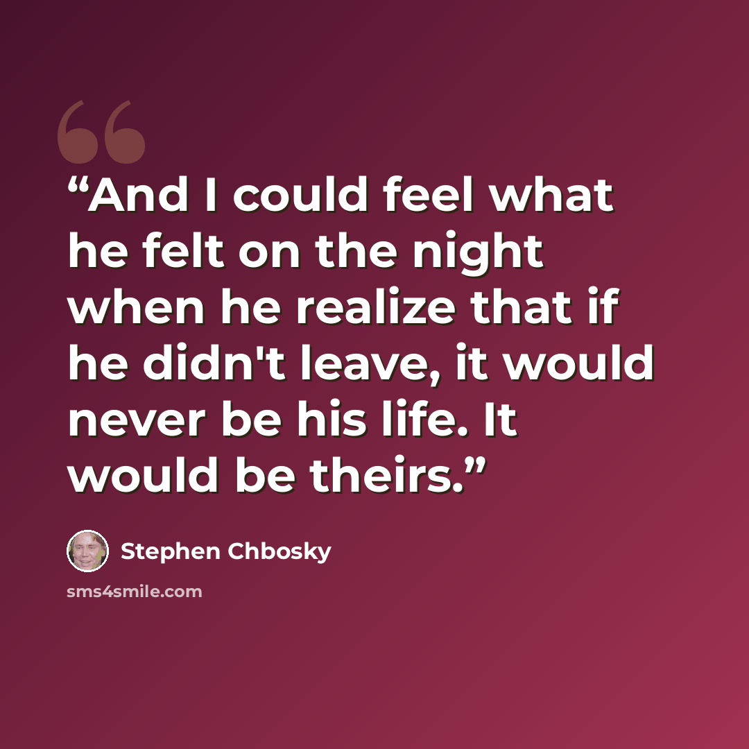 “And I could feel what he felt on the night when he realize that if he didn't leave, it would never be his life. It would be theirs.” quote by Stephen Chbosky