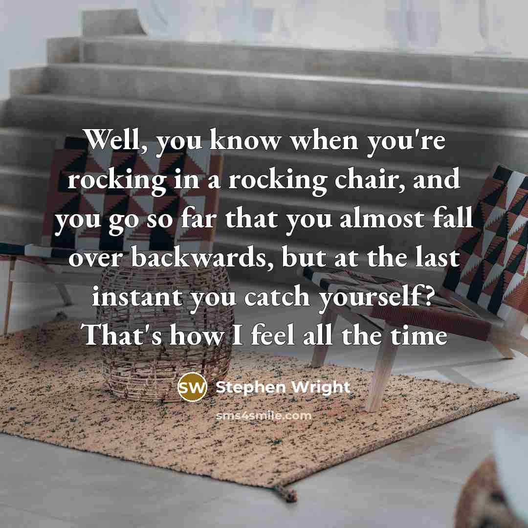 “Well, you know when you're rocking in a rocking chair, and you go so far that you almost fall over backwards, but at the last instant you catch yourself? That's how I feel all the time” quote by Stephen Wright