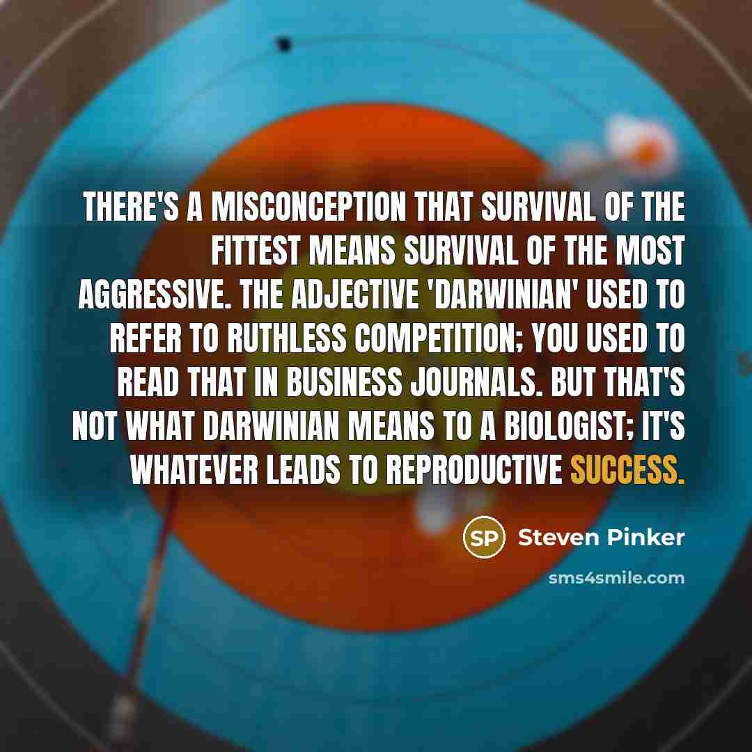 “There's a misconception that survival of the fittest means survival of the most aggressive. The adjective 'Darwinian' used to refer to ruthless competition; you used to read that in business journals. But that's not what Darwinian means to a biologist; it's whatever leads to reproductive success.” quote by Steven Pinker