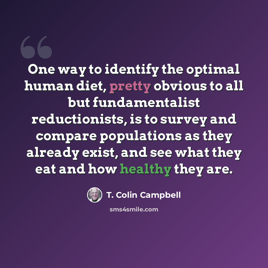 “One way to identify the optimal human diet, pretty obvious to all but fundamentalist reductionists, is to survey and compare populations as they already exist, and see what they eat and how healthy they are.” quote by T. Colin Campbell