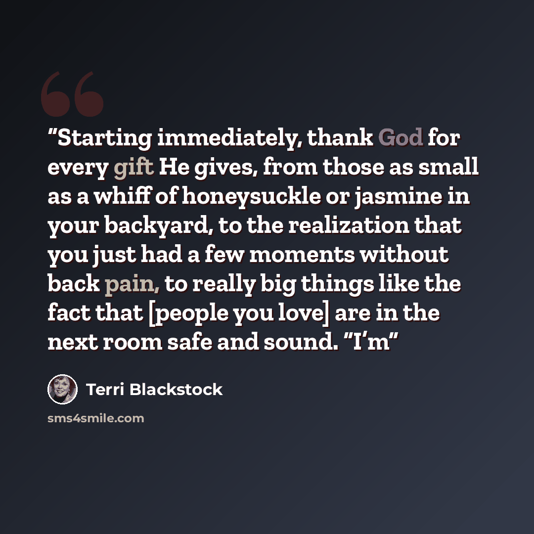 “Starting immediately, thank God for every gift He gives, from those as small as a whiff of honeysuckle or jasmine in your backyard, to the realization that you just had a few moments without back pain, to really big things like the fact that [people you love] are in the next room safe and sound…” quote by Terri Blackstock