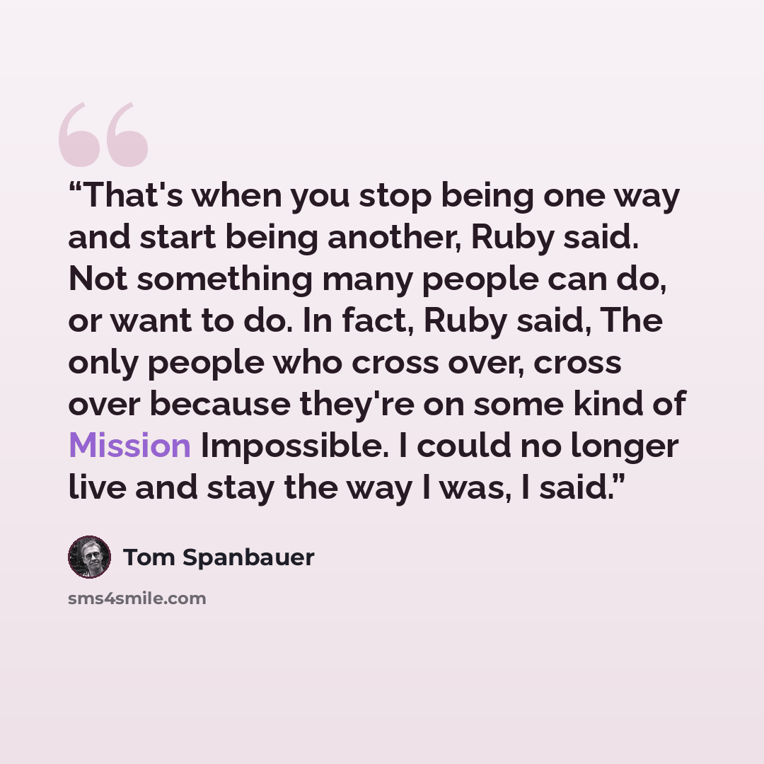 “That's when you stop being one way and start being another, Ruby said. Not something many people can do, or want to do. In fact, Ruby said, The only people who cross over, cross over because they're on some kind of Mission Impossible. I could no longer live and stay the way I was, I said.” quote by Tom Spanbauer