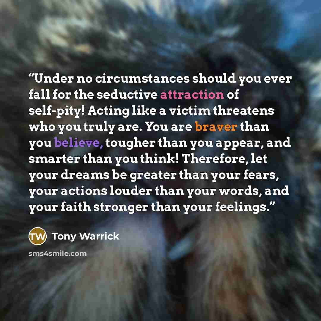 “Under no circumstances should you ever fall for the seductive attraction of self-pity! Acting like a victim threatens who you truly are. You are braver than you believe, tougher than you appear, and smarter than you think! Therefore, let your dreams be greater than your fears, your actions louder…” quote by Tony Warrick