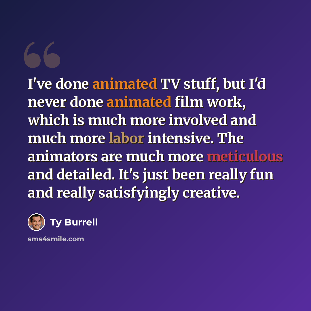“I've done animated TV stuff, but I'd never done animated film work, which is much more involved and much more labor intensive. The animators are much more meticulous and detailed. It's just been really fun and really satisfyingly creative.” quote by Ty Burrell