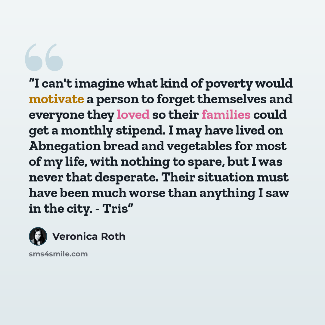 “I can't imagine what kind of poverty would motivate a person to forget themselves and everyone they loved so their families could get a monthly stipend. I may have lived on Abnegation bread and vegetables for most of my life, with nothing to spare, but I was never that desperate. Their situation…” quote by Veronica Roth