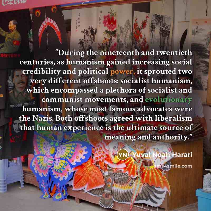 “During the nineteenth and twentieth centuries, as humanism gained increasing social credibility and political power, it sprouted two very different offshoots: socialist humanism, which encompassed a plethora of socialist and communist movements, and evolutionary humanism, whose most famous…” quote by Yuval Noah Harari