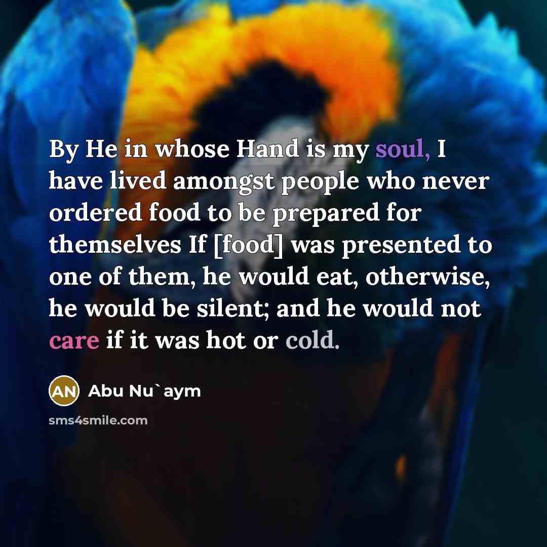 “By He in whose Hand is my soul, I have lived amongst people who never ordered food to be prepared for themselves If [food] was presented to one of them, he would eat, otherwise, he would be silent; and he would not care if it was hot or cold.” quote by Abu Nu`aym