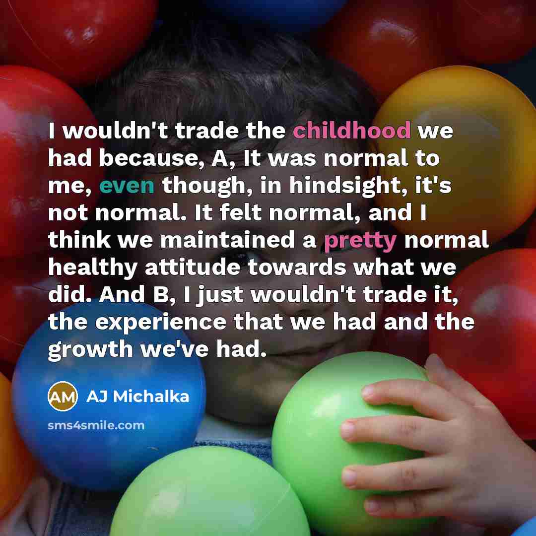 “I wouldn't trade the childhood we had because, A, It was normal to me, even though, in hindsight, it's not normal. It felt normal, and I think we maintained a pretty normal healthy attitude towards what we did. And B, I just wouldn't trade it, the experience that we had and the growth we've had.” quote by AJ Michalka