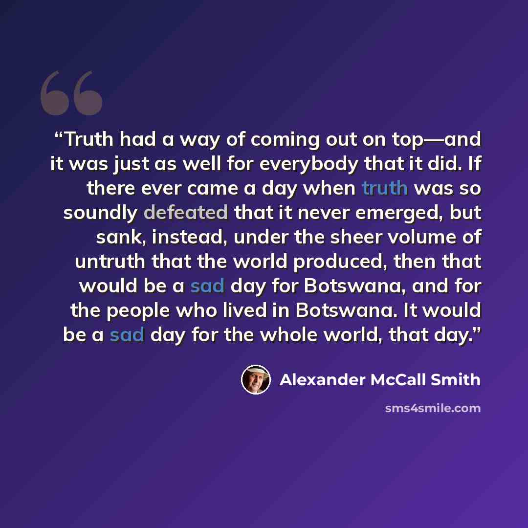 “Truth had a way of coming out on top—and it was just as well for everybody that it did. If there ever came a day when truth was so soundly defeated that it never emerged, but sank, instead, under the sheer volume of untruth that the world produced, then that would be a sad day for Botswana, and…” quote by Alexander McCall Smith