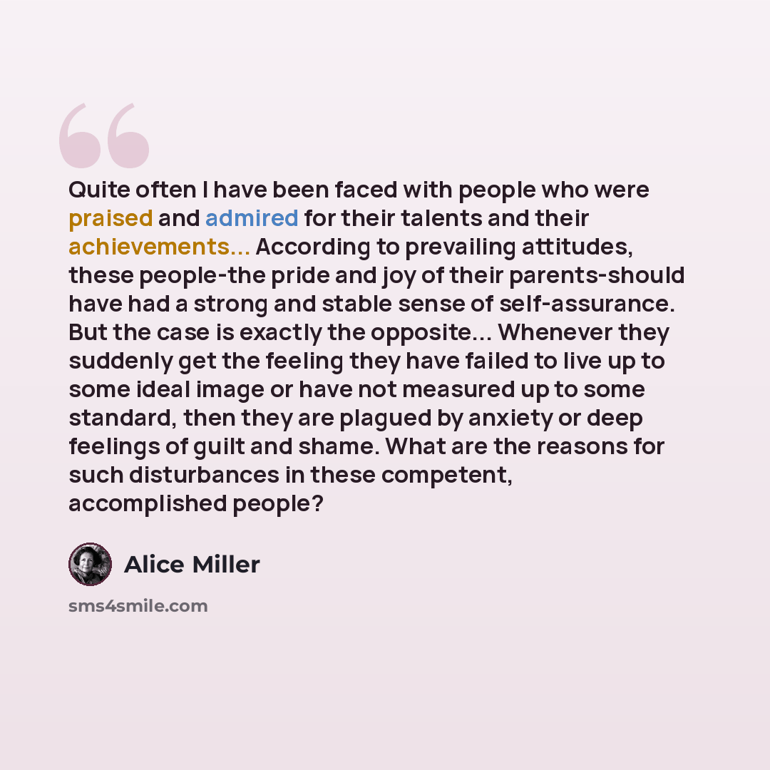 “Quite often I have been faced with people who were praised and admired for their talents and their achievements... According to prevailing attitudes, these people-the pride and joy of their parents-should have had a strong and stable sense of self-assurance. But the case is exactly the opposite…” quote by Alice Miller