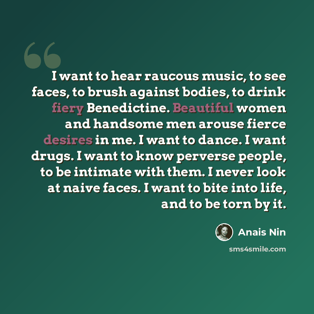 “I want to hear raucous music, to see faces, to brush against bodies, to drink fiery Benedictine. Beautiful women and handsome men arouse fierce desires in me. I want to dance. I want drugs. I want to know perverse people, to be intimate with them. I never look at naive faces. I want to bite into…” quote by Anais Nin