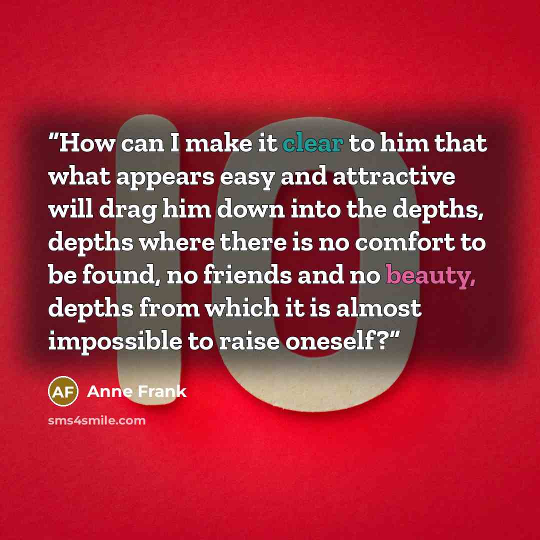 “How can I make it clear to him that what appears easy and attractive will drag him down into the depths, depths where there is no comfort to be found, no friends and no beauty, depths from which it is almost impossible to raise oneself?” quote by Anne Frank