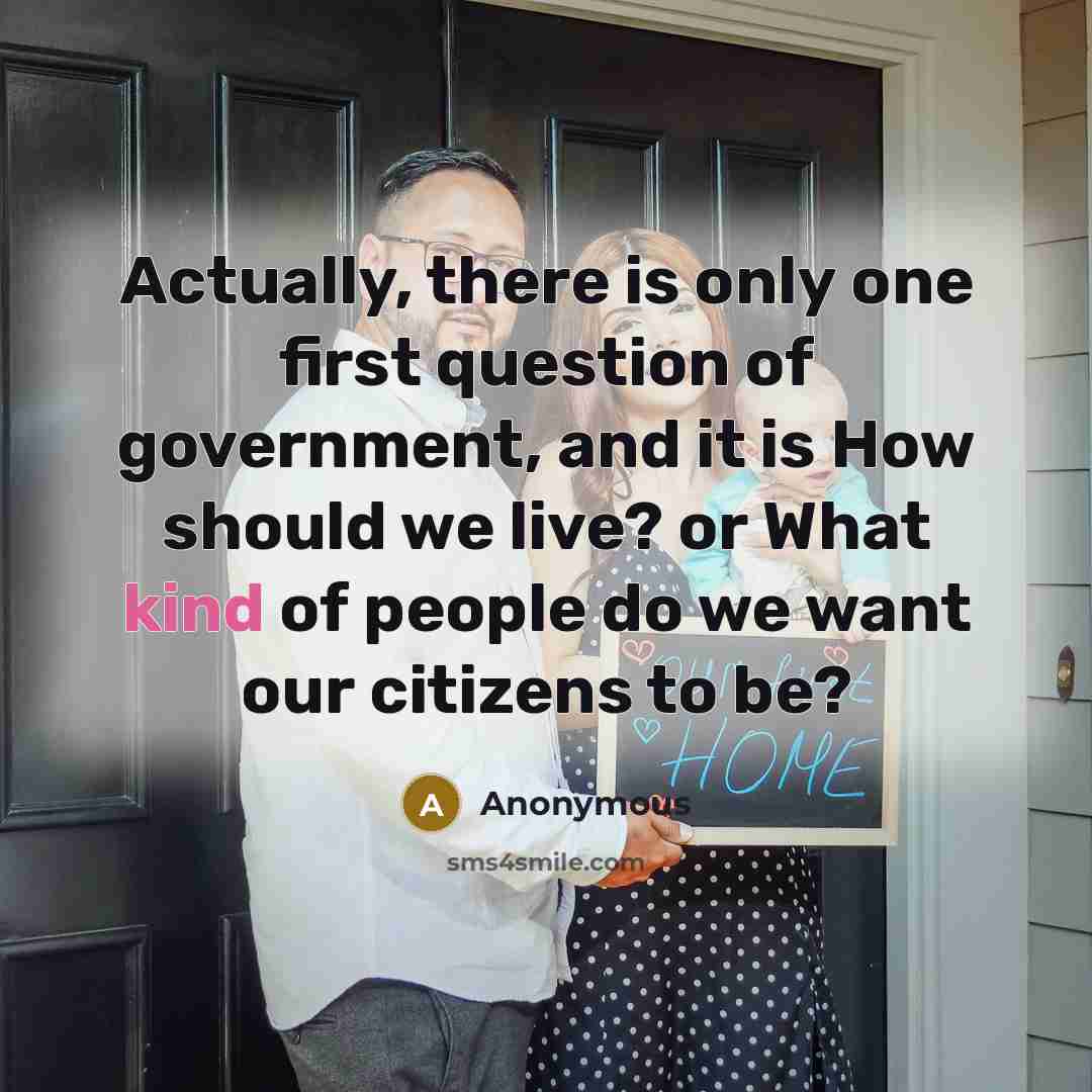 “Actually, there is only one first question of government, and it is How should we live? or What kind of people do we want our citizens to be?” quote by Anonymous