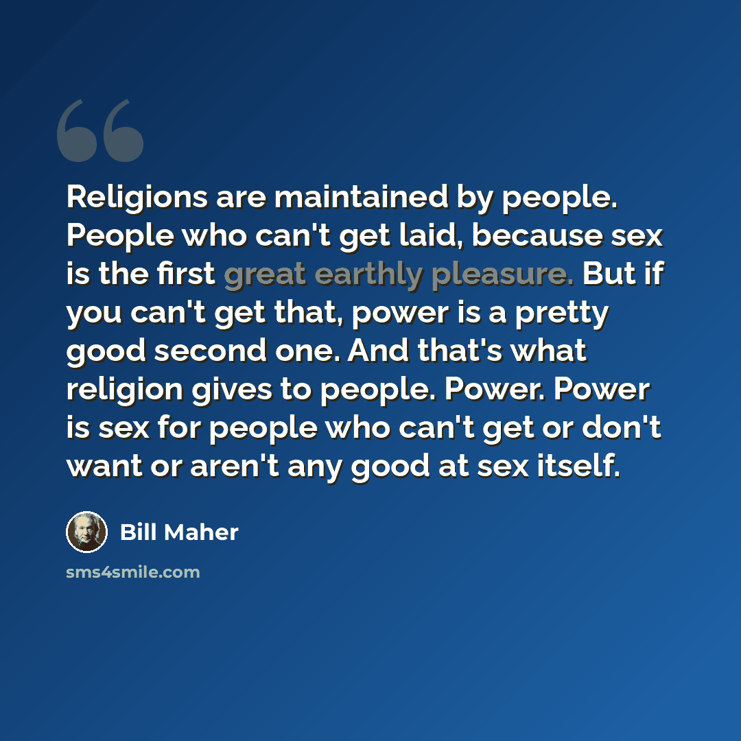 “Religions are maintained by people. People who can't get laid, because sex is the first great earthly pleasure. But if you can't get that, power is a pretty good second one. And that's what religion gives to people. Power. Power is sex for people who can't get or don't want or aren't any good at…” quote by Bill Maher