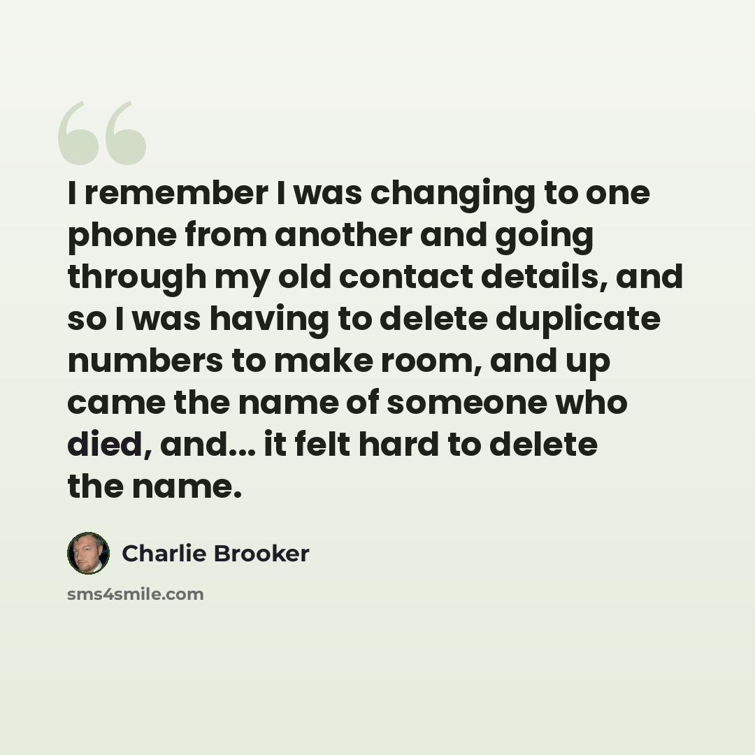 “I remember I was changing to one phone from another and going through my old contact details, and so I was having to delete duplicate numbers to make room, and up came the name of someone who died, and... it felt hard to delete the name.” quote by Charlie Brooker