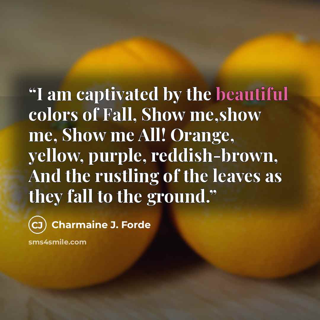“I am captivated by the beautiful colors of Fall, Show me,show me, Show me All! Orange, yellow, purple, reddish-brown, And the rustling of the leaves as they fall to the ground.” quote by Charmaine J. Forde