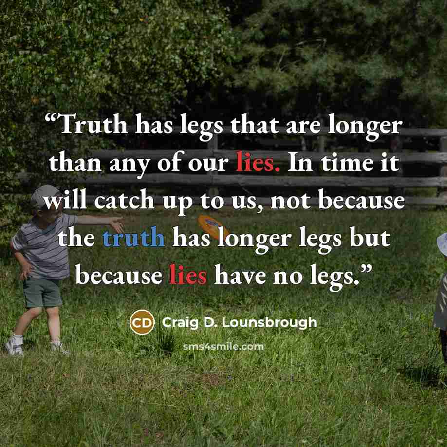 “Truth has legs that are longer than any of our lies. In time it will catch up to us, not because the truth has longer legs but because lies have no legs.” quote by Craig D. Lounsbrough