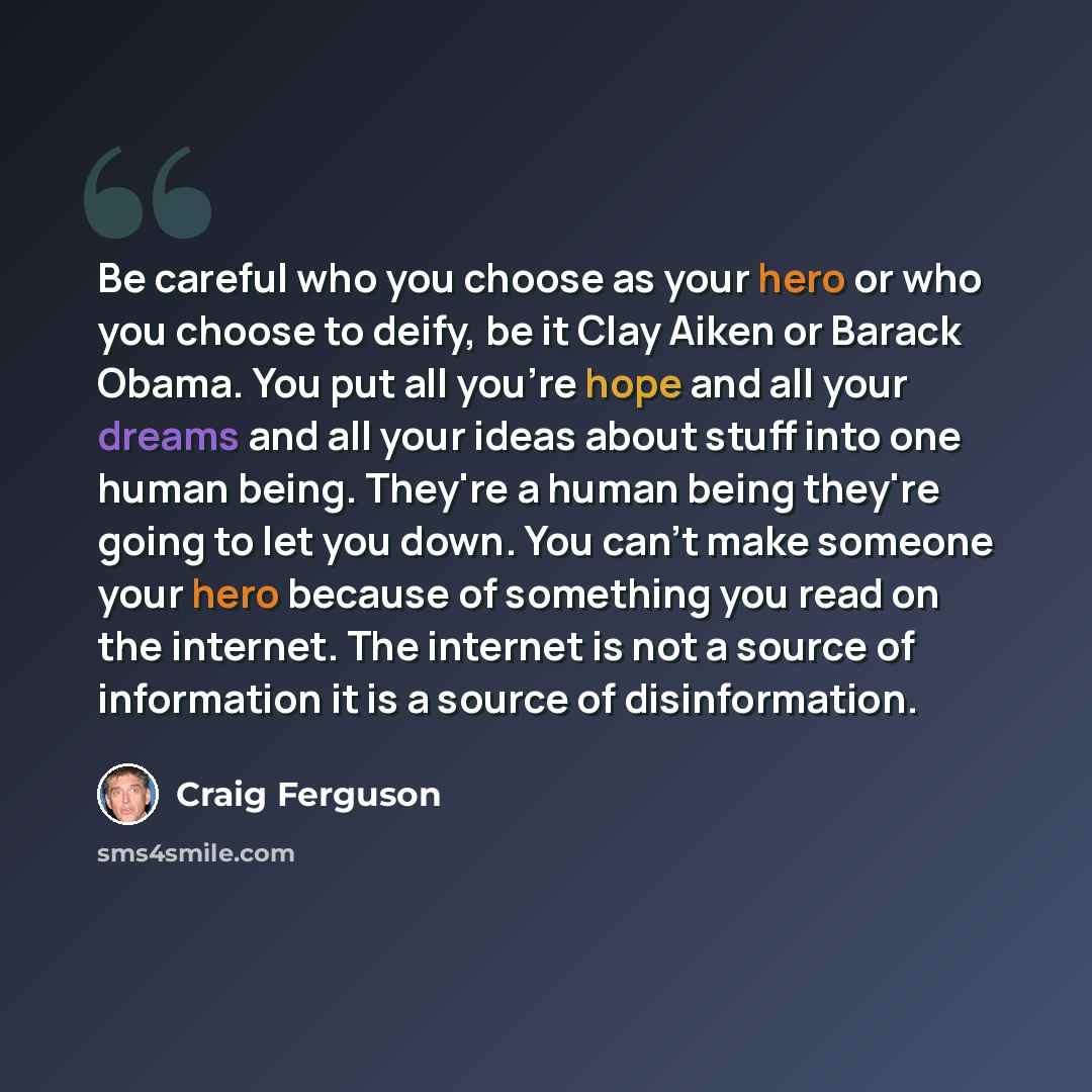 “Be careful who you choose as your hero or who you choose to deify, be it Clay Aiken or Barack Obama. You put all you're hope and all your dreams and all your ideas about stuff into one human being. They're a human being they're going to let you down. You can't make someone your hero because of…” quote by Craig Ferguson
