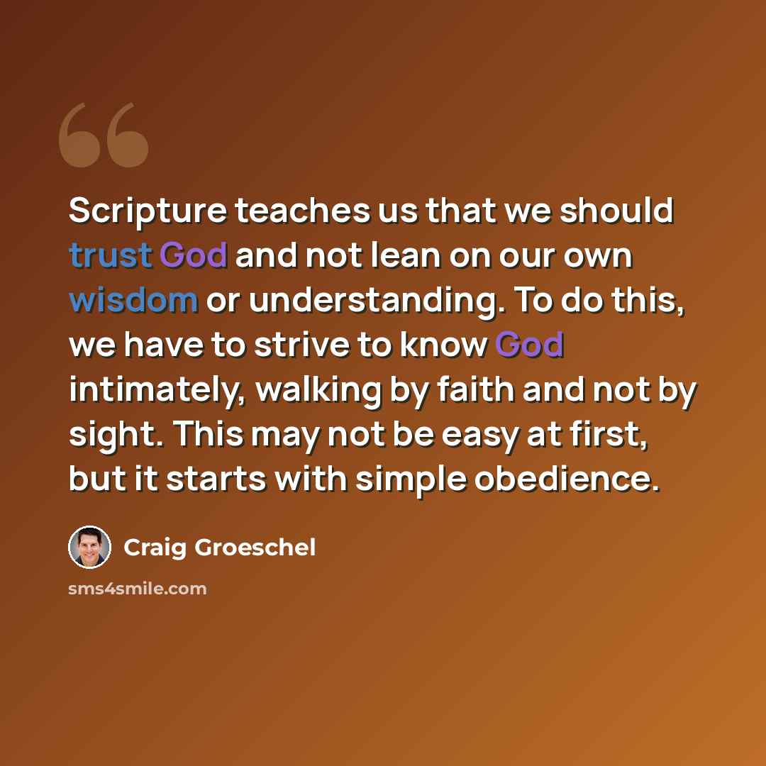 “Scripture teaches us that we should trust God and not lean on our own wisdom or understanding. To do this, we have to strive to know God intimately, walking by faith and not by sight. This may not be easy at first, but it starts with simple obedience.” quote by Craig Groeschel