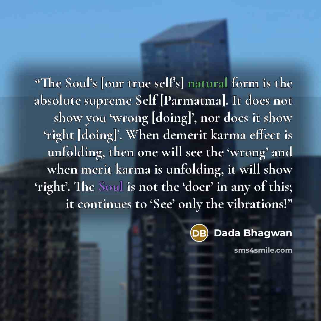 “The Soul’s [our true self’s] natural form is the absolute supreme Self [Parmatma]. It does not show you ‘wrong [doing]’, nor does it show ‘right [doing]’. When demerit karma effect is unfolding, then one will see the ‘wrong’ and when merit karma is unfolding, it will show ‘right’. The Soul is not…” quote by Dada Bhagwan