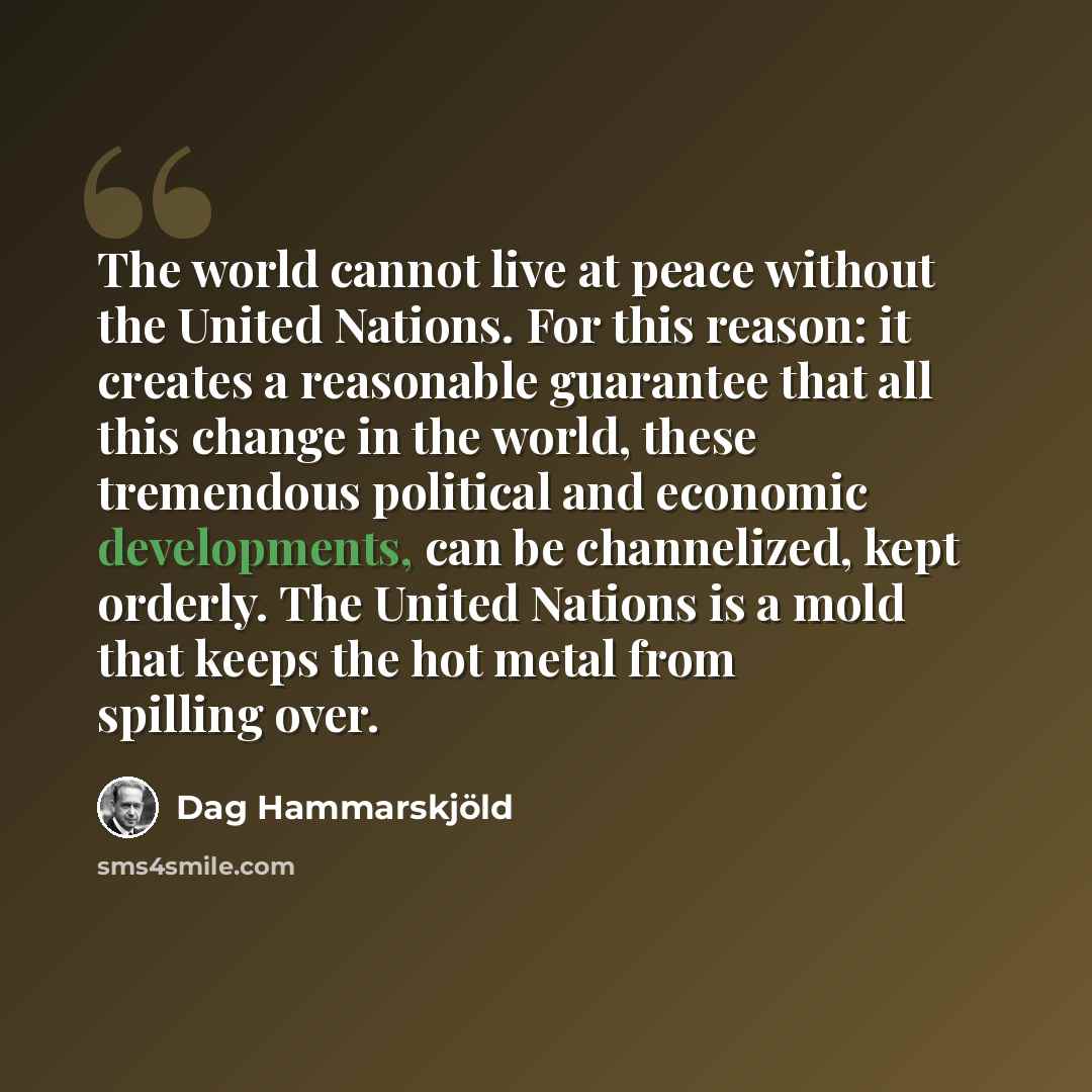“The world cannot live at peace without the United Nations. For this reason: it creates a reasonable guarantee that all this change in the world, these tremendous political and economic developments, can be channelized, kept orderly. The United Nations is a mold that keeps the hot metal from…” quote by Dag Hammarskjold