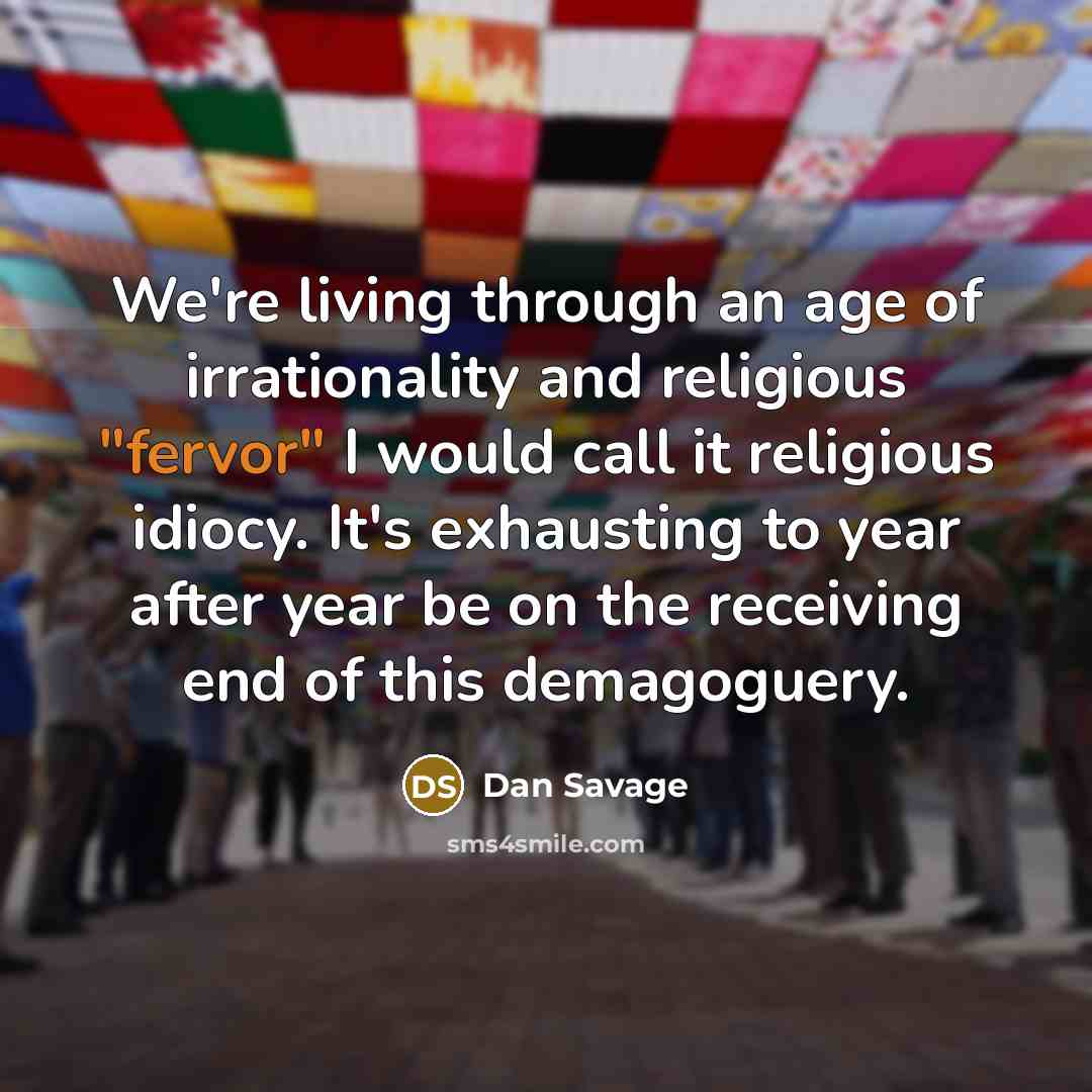 “We're living through an age of irrationality and religious "fervor" I would call it religious idiocy. It's exhausting to year after year be on the receiving end of this demagoguery.” quote by Dan Savage