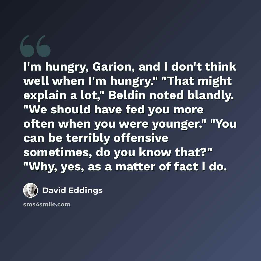 “I'm hungry, Garion, and I don't think well when I'm hungry." "That might explain a lot," Beldin noted blandly. "We should have fed you more often when you were younger." "You can be terribly offensive sometimes, do you know that?" "Why, yes, as a matter of fact I do.” quote by David Eddings