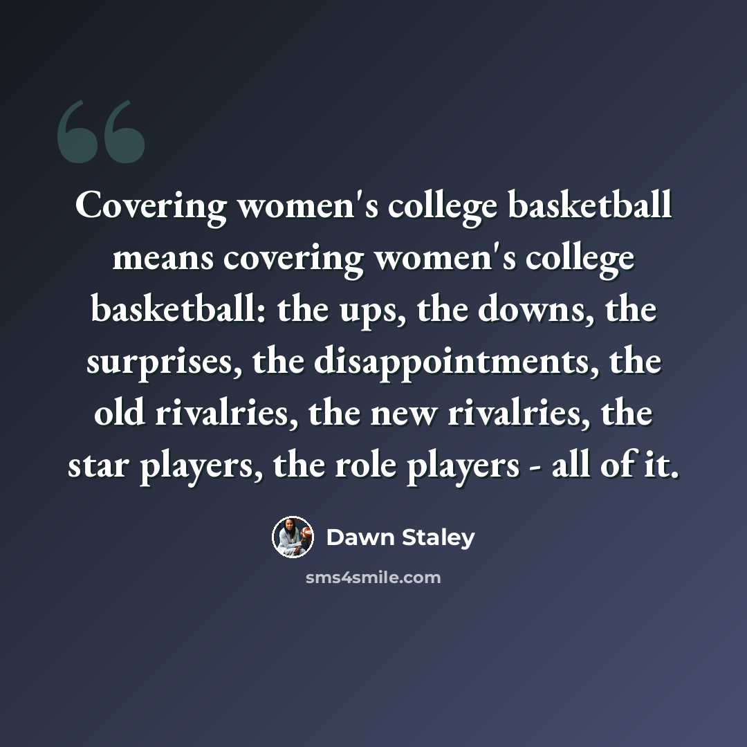 “Covering women's college basketball means covering women's college basketball: the ups, the downs, the surprises, the disappointments, the old rivalries, the new rivalries, the star players, the role players - all of it.” quote by Dawn Staley