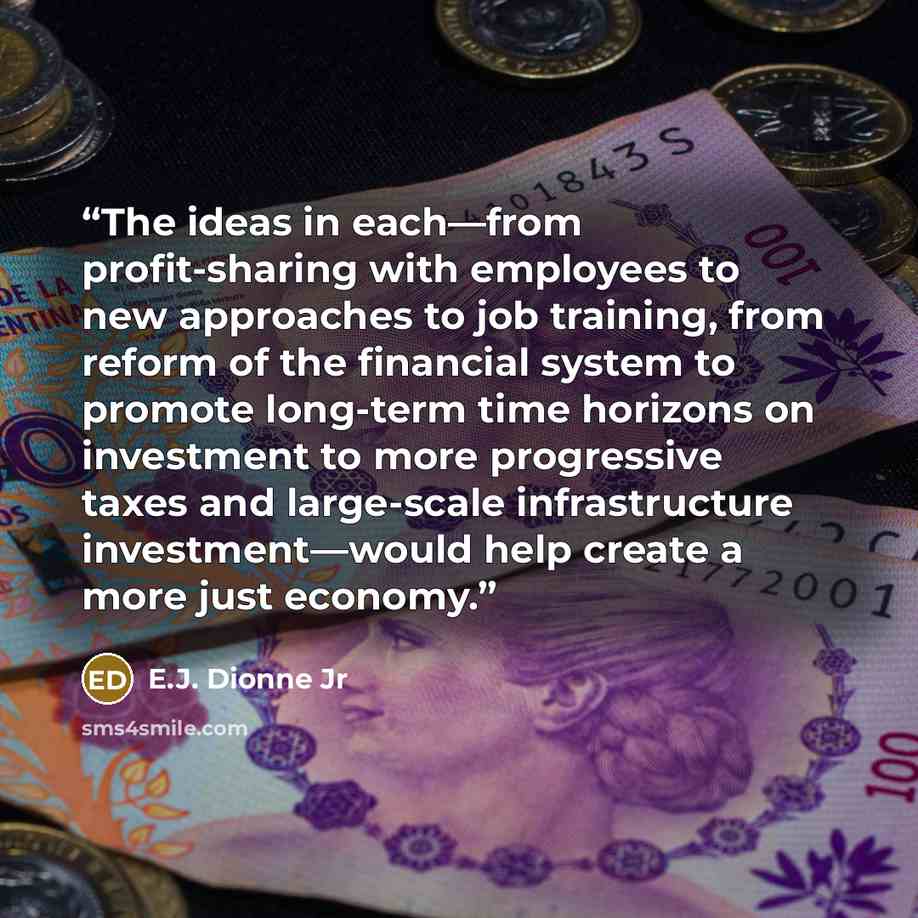 “The ideas in each—from profit-sharing with employees to new approaches to job training, from reform of the financial system to promote long-term time horizons on investment to more progressive taxes and large-scale infrastructure investment—would help create a more just economy.” quote by E.J. Dionne Jr