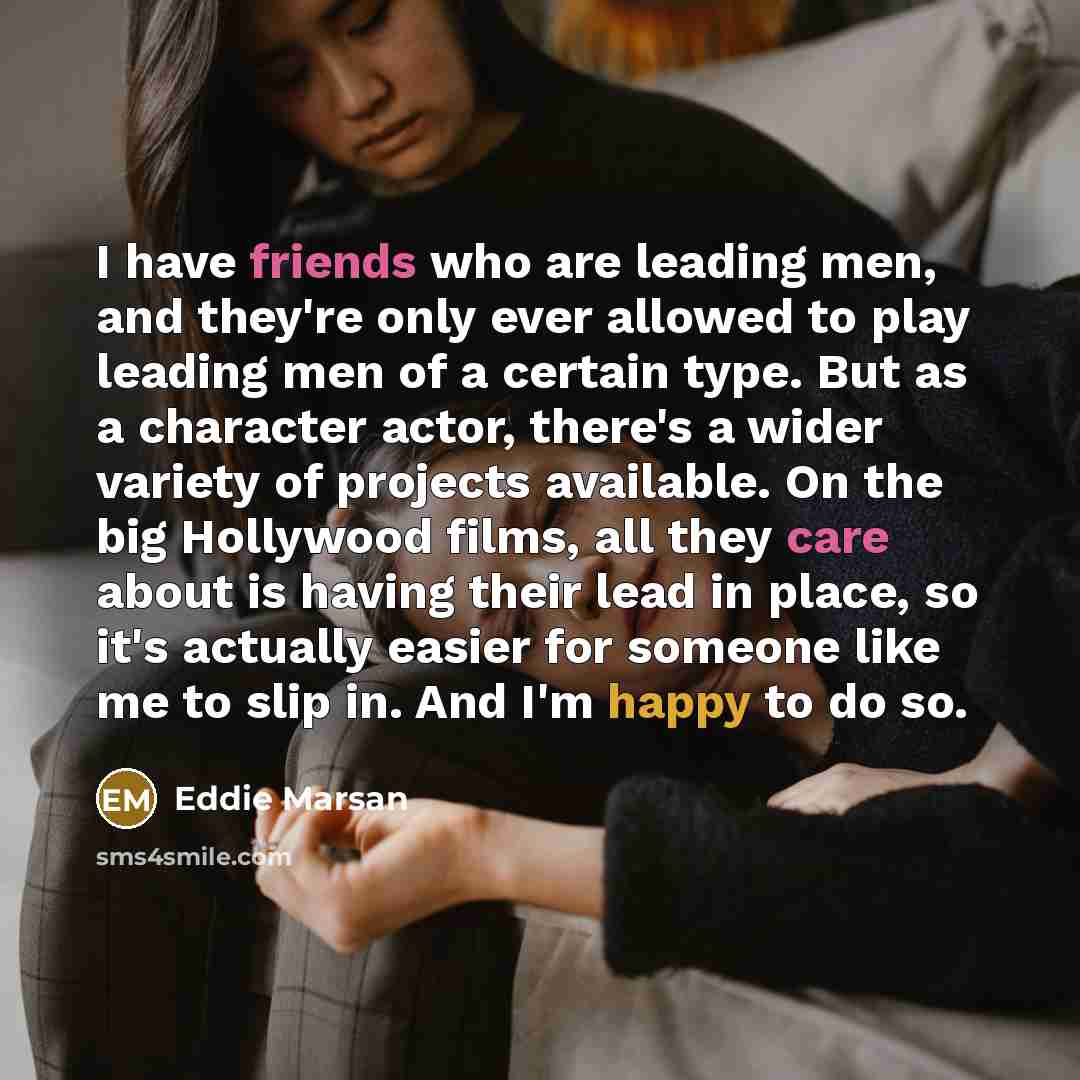 “I have friends who are leading men, and they're only ever allowed to play leading men of a certain type. But as a character actor, there's a wider variety of projects available. On the big Hollywood films, all they care about is having their lead in place, so it's actually easier for someone like…” quote by Eddie Marsan