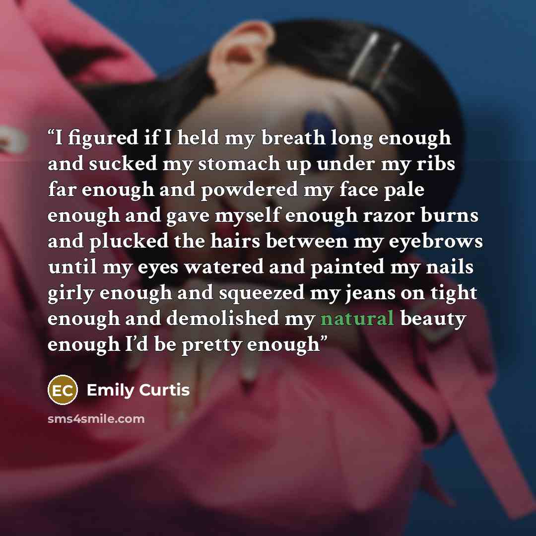 “I figured if I held my breath long enough and sucked my stomach up under my ribs far enough and powdered my face pale enough and gave myself enough razor burns and plucked the hairs between my eyebrows until my eyes watered and painted my nails girly enough and squeezed my jeans on tight enough…” quote by Emily Curtis