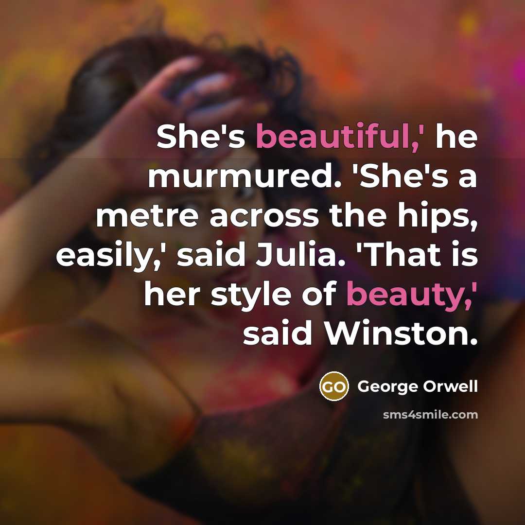 “She's beautiful,' he murmured. 'She's a metre across the hips, easily,' said Julia. 'That is her style of beauty,' said Winston.” quote by George Orwell
