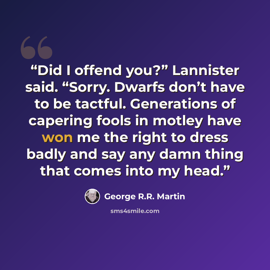 “Did I offend you?” Lannister said. “Sorry. Dwarfs don’t have to be tactful. Generations of capering fools in motley have won me the right to dress badly and say any damn thing that comes into my head.” quote by George R.R. Martin