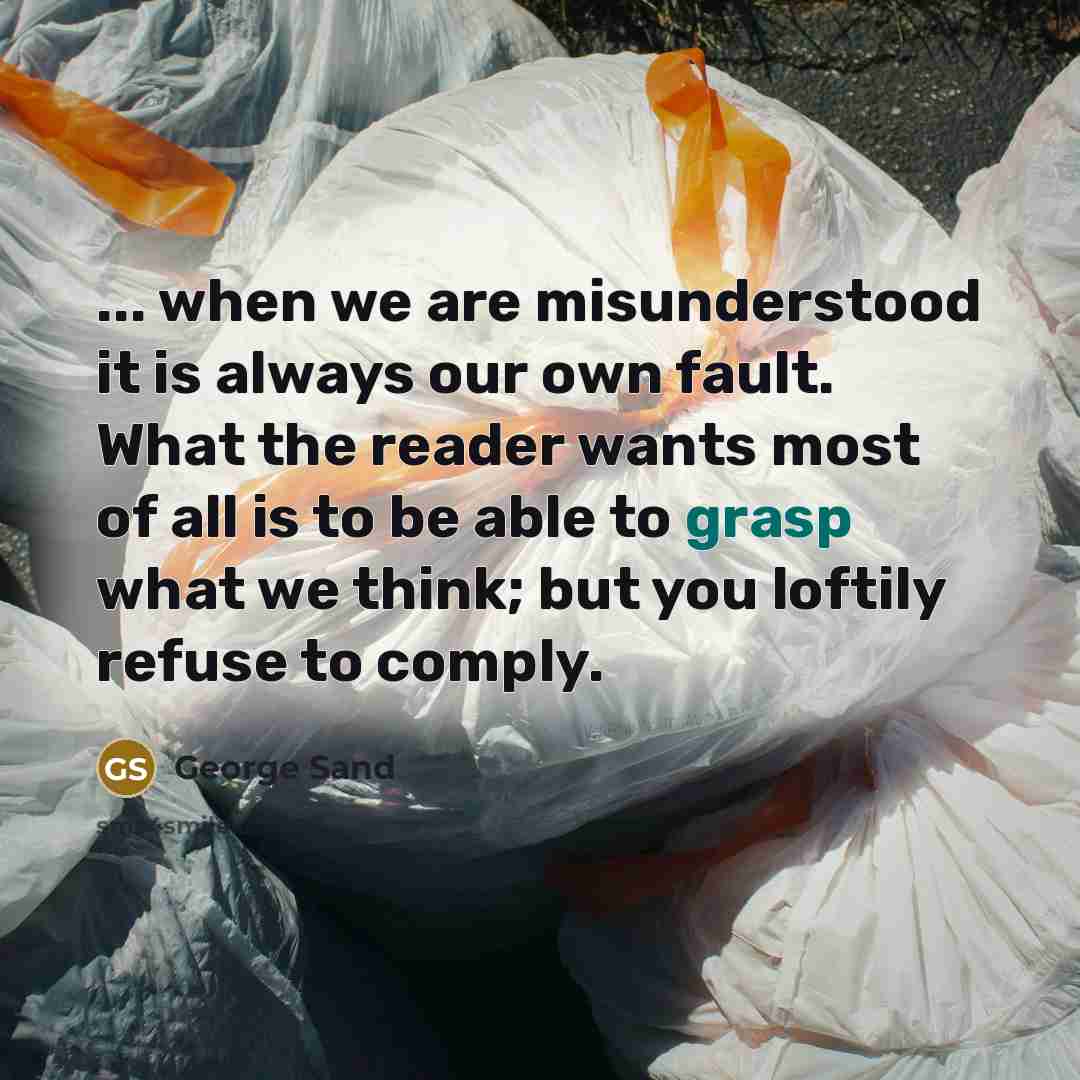 “... when we are misunderstood it is always our own fault. What the reader wants most of all is to be able to grasp what we think; but you loftily refuse to comply.” quote by George Sand