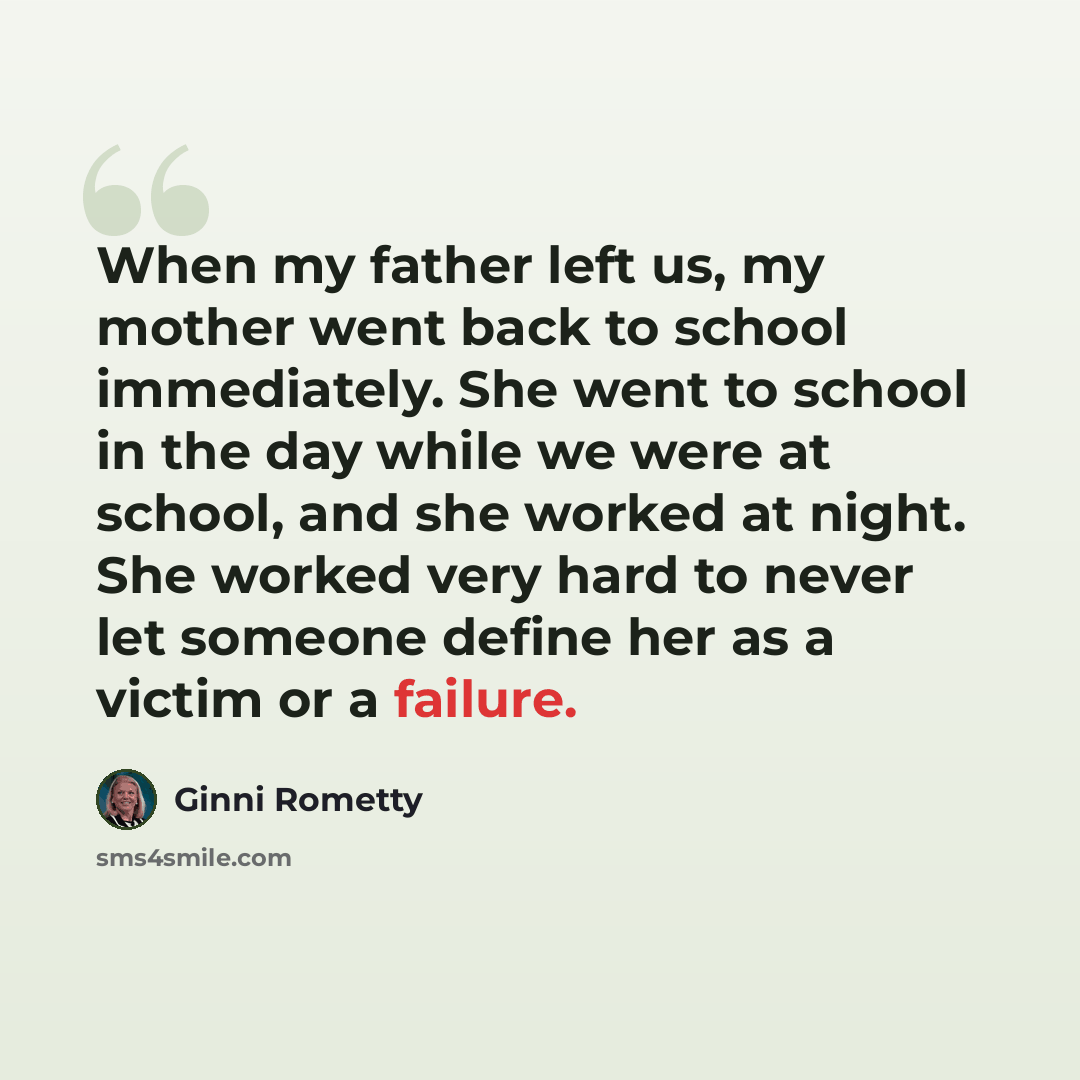 “When my father left us, my mother went back to school immediately. She went to school in the day while we were at school, and she worked at night. She worked very hard to never let someone define her as a victim or a failure.” quote by Ginni Rometty