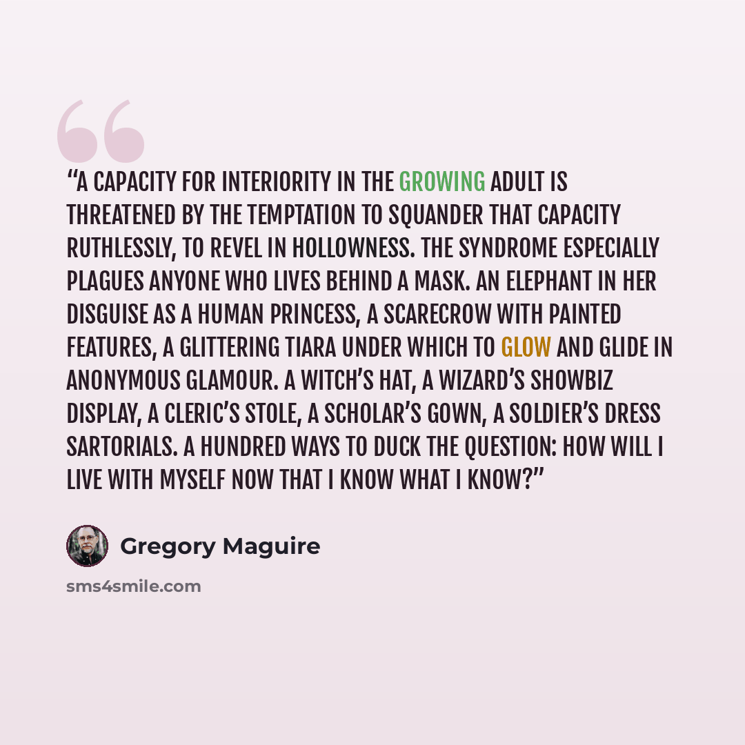 “A capacity for interiority in the growing adult is threatened by the temptation to squander that capacity ruthlessly, to revel in hollowness. The syndrome especially plagues anyone who lives behind a mask. An Elephant in her disguise as a human princess, a Scarecrow with painted features, a…” quote by Gregory Maguire