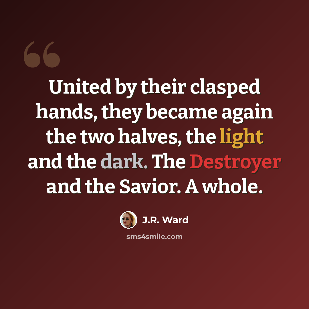 “United by their clasped hands, they became again the two halves, the light and the dark. The Destroyer and the Savior. A whole.” quote by J.R. Ward