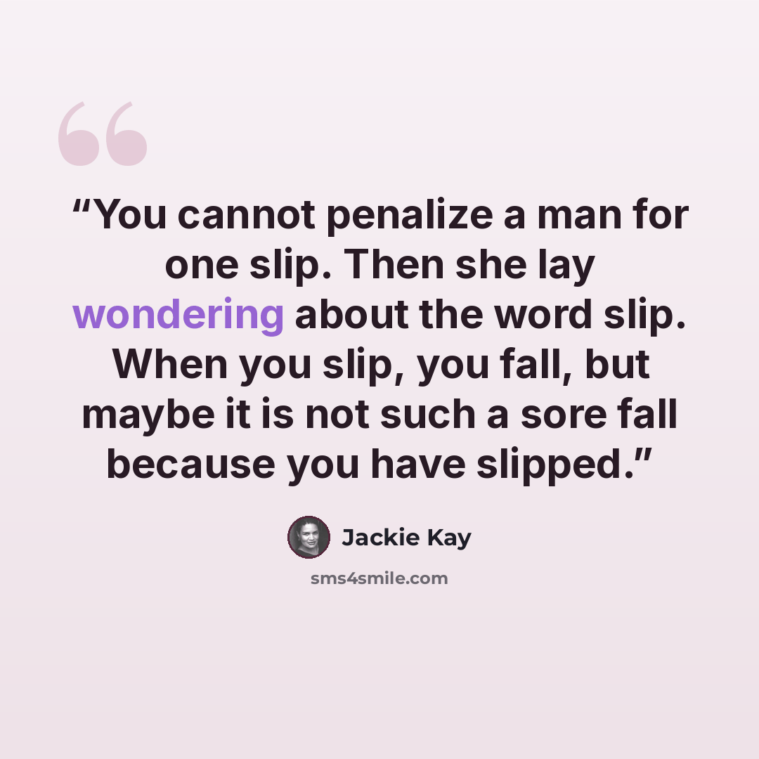 “You cannot penalize a man for one slip. Then she lay wondering about the word slip. When you slip, you fall, but maybe it is not such a sore fall because you have slipped.” quote by Jackie Kay