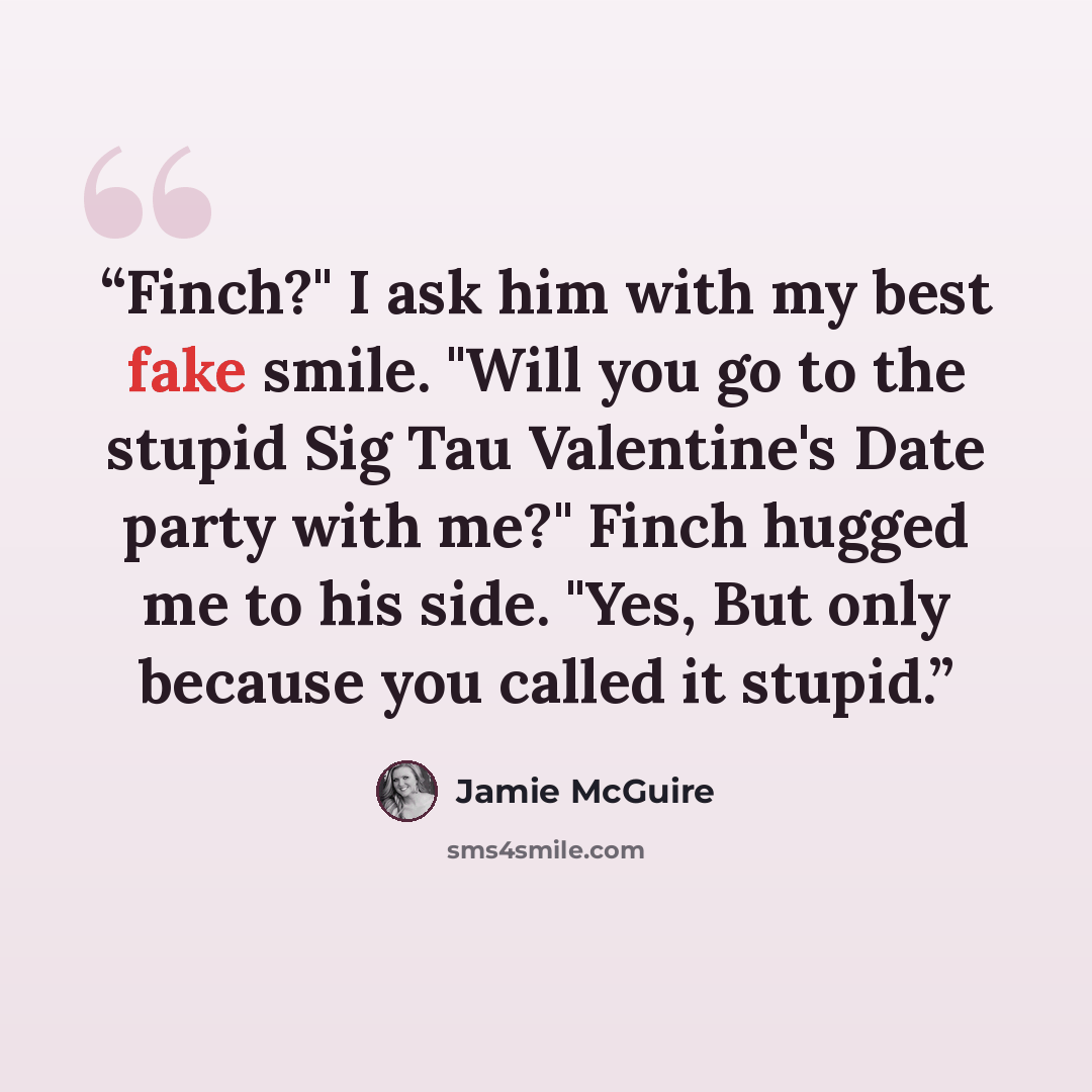 “Finch?" I ask him with my best fake smile. "Will you go to the stupid Sig Tau Valentine's Date party with me?" Finch hugged me to his side. "Yes, But only because you called it stupid.” quote by Jamie McGuire