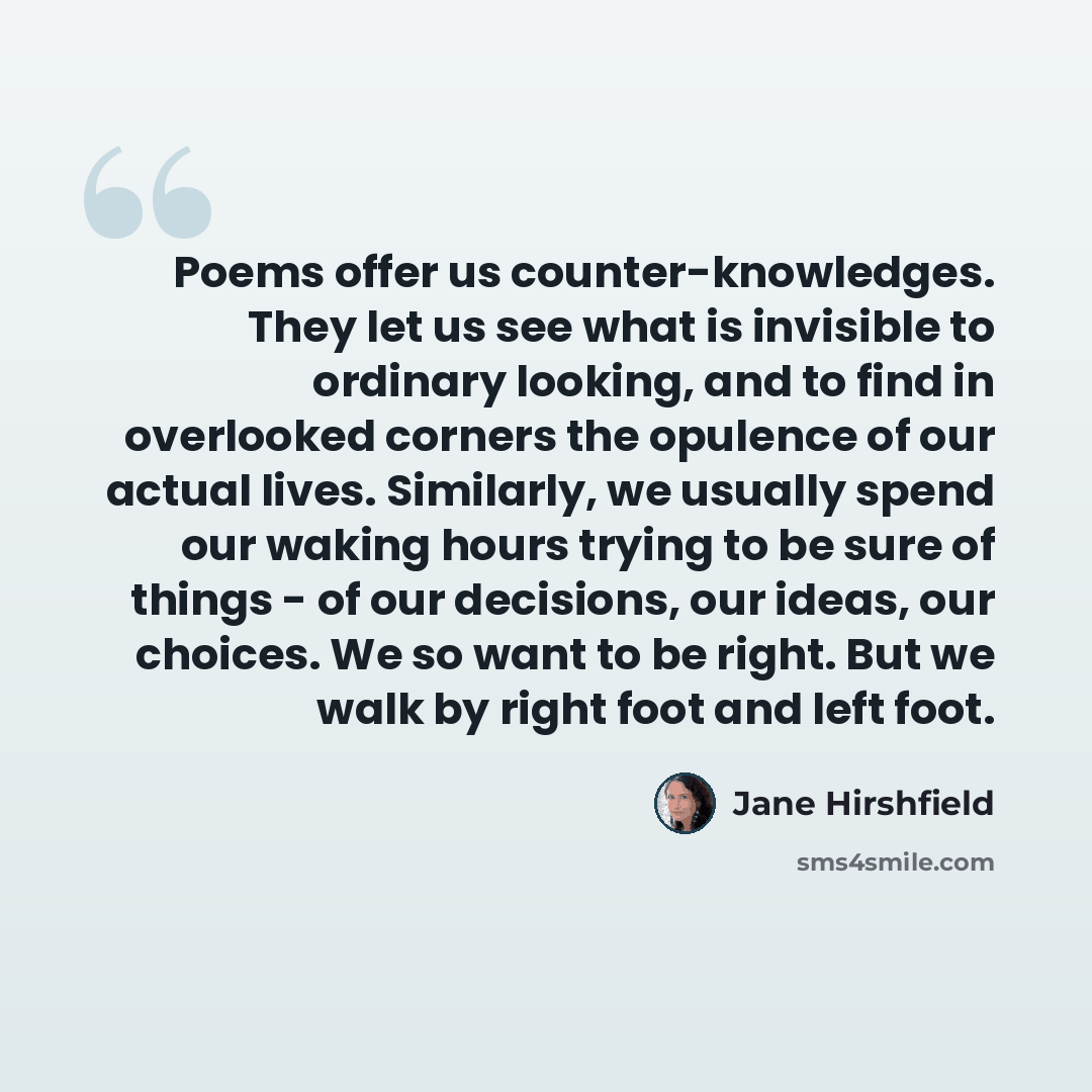 “Poems offer us counter-knowledges. They let us see what is invisible to ordinary looking, and to find in overlooked corners the opulence of our actual lives. Similarly, we usually spend our waking hours trying to be sure of things - of our decisions, our ideas, our choices. We so want to be right…” quote by Jane Hirshfield