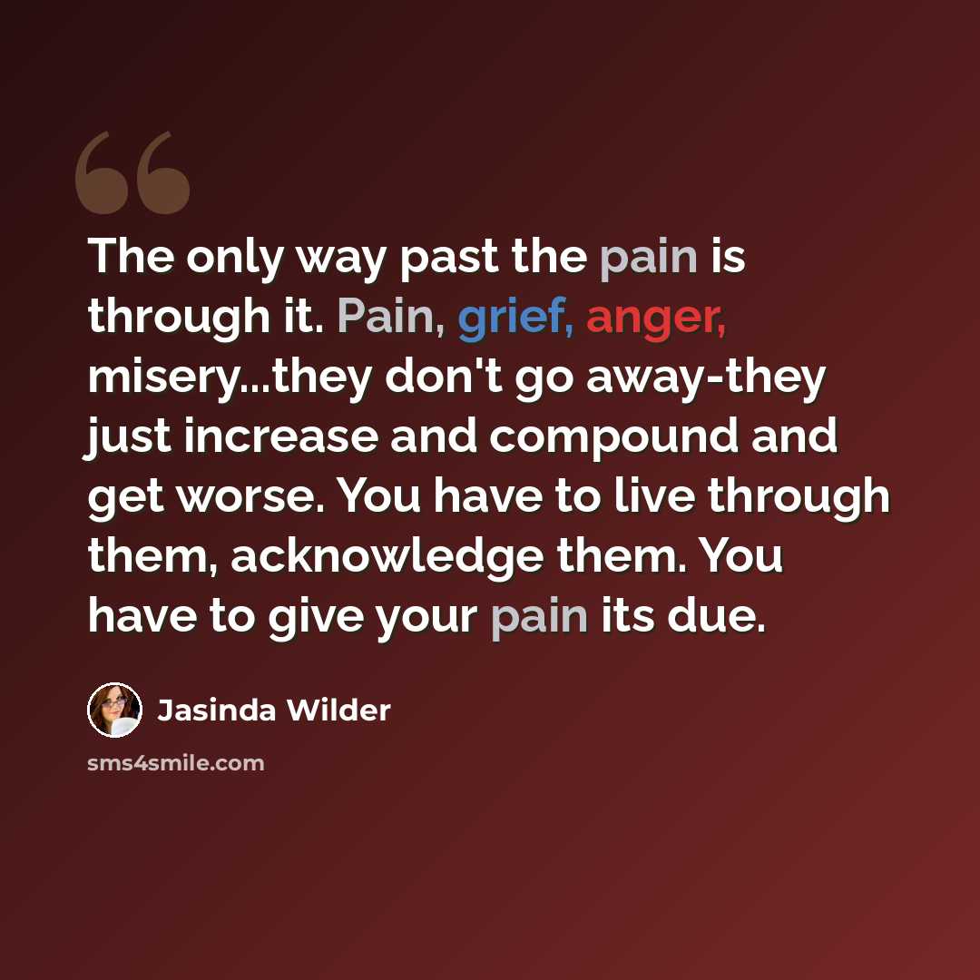 “The only way past the pain is through it. Pain, grief, anger, misery...they don't go away-they just increase and compound and get worse. You have to live through them, acknowledge them. You have to give your pain its due.” quote by Jasinda Wilder