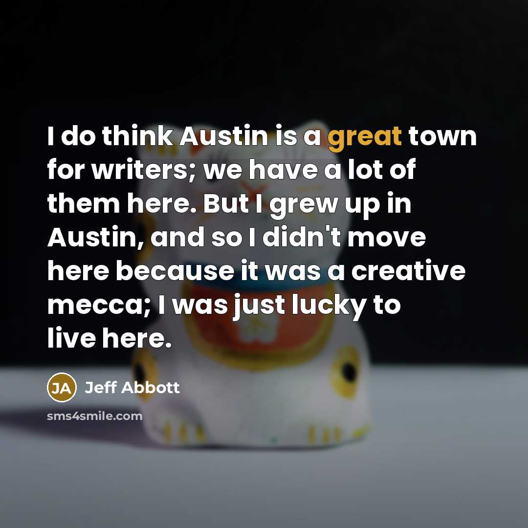 “I do think Austin is a great town for writers; we have a lot of them here. But I grew up in Austin, and so I didn't move here because it was a creative mecca; I was just lucky to live here.” quote by Jeff Abbott