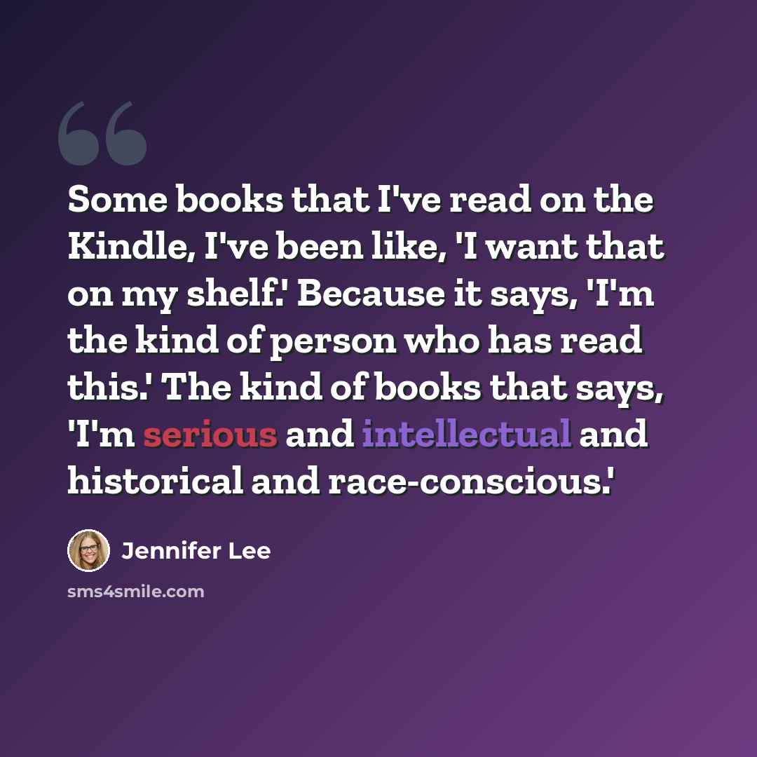 “Some books that I've read on the Kindle, I've been like, 'I want that on my shelf.' Because it says, 'I'm the kind of person who has read this.' The kind of books that says, 'I'm serious and intellectual and historical and race-conscious.'” quote by Jennifer Lee